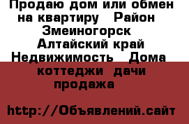 Продаю дом или обмен на квартиру › Район ­ Змеиногорск - Алтайский край Недвижимость » Дома, коттеджи, дачи продажа   